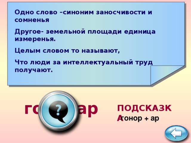 Одно слово –синоним заносчивости и сомненья Другое- земельной площади единица измеренья. Целым словом то называют, Что люди за интеллектуальный труд получают.      гонорар ПОДСКАЗКА  гонор + ар