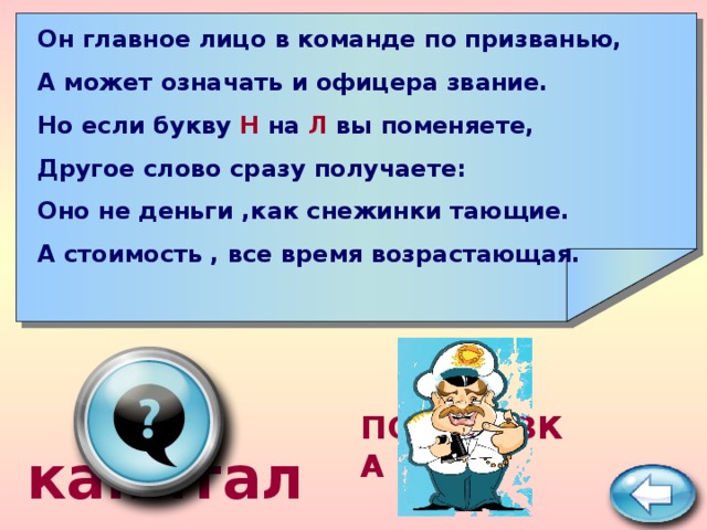 Он главное лицо в команде по призванью, А может означать и офицера звание. Но если букву Н на Л вы поменяете, Другое слово сразу получаете: Оно не деньги ,как снежинки тающие. А стоимость , все время возрастающая.  капитал ПОДСКАЗКА