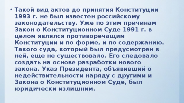 Такой вид актов до принятия Конституции 1993 г. не был известен российскому законодательству. Уже по этим причинам Закон о Конституционном Суде 1991 г. в целом являлся противоречащим Конституции и по форме, и по содержанию. Такого суда, который был предусмотрен в ней, еще не существовало. Его следовало создать на основе разработки нового закона. Указ Президента, объявивший о недействительности наряду с другими и Закона о Конституционном Суде, был юридически излишним.