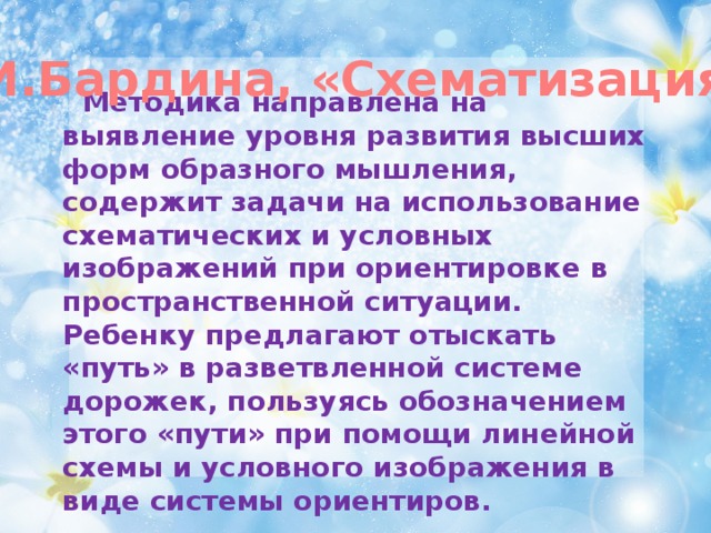 Р.И.Бардина, «Схематизация»  Методика направлена на выявление уровня развития высших форм образного мышления, содержит задачи на использование схематических и условных изображений при ориентировке в пространственной ситуации. Ребенку предлагают отыскать «путь» в разветвленной системе дорожек, пользуясь обозначением этого «пути» при помощи линейной схемы и условного изображения в виде системы ориентиров.