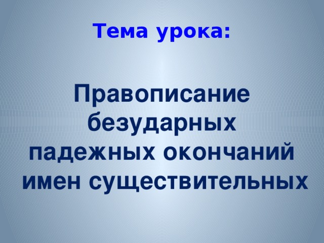 Тема урока: Правописание безударных падежных окончаний имен существительных