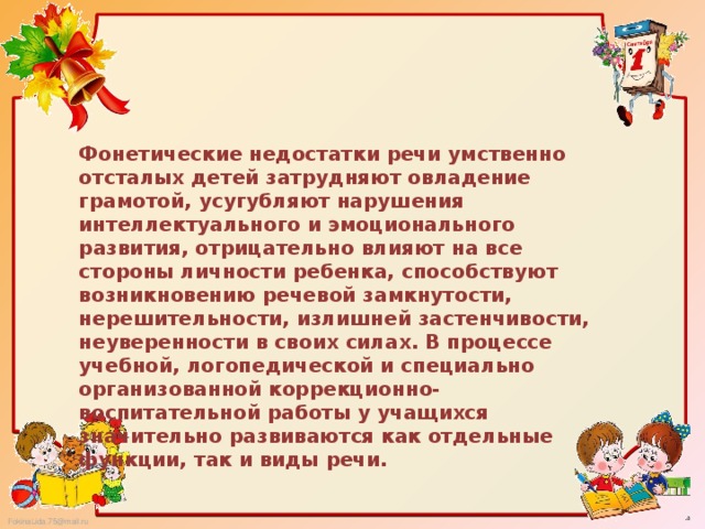 Фонетические недостатки речи умственно отсталых детей затрудняют овладение грамотой, усугубляют нарушения интеллектуального и эмоционального развития, отрицательно влияют на все стороны личности ребенка, способствуют возникновению речевой замкнутости, нерешительности, излишней застенчивости, неуверенности в своих силах. В процессе учебной, логопедической и специально организованной коррекционно-воспитательной работы у учащихся значительно развиваются как отдельные функции, так и виды речи.