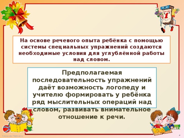 На основе речевого опыта ребёнка с помощью системы специальных упражнений создаются необходимые условия для углублённой работы над словом. Предполагаемая последовательность упражнений даёт возможность логопеду и учителю формировать у ребёнка ряд мыслительных операций над словом, развивать внимательное отношение к речи.