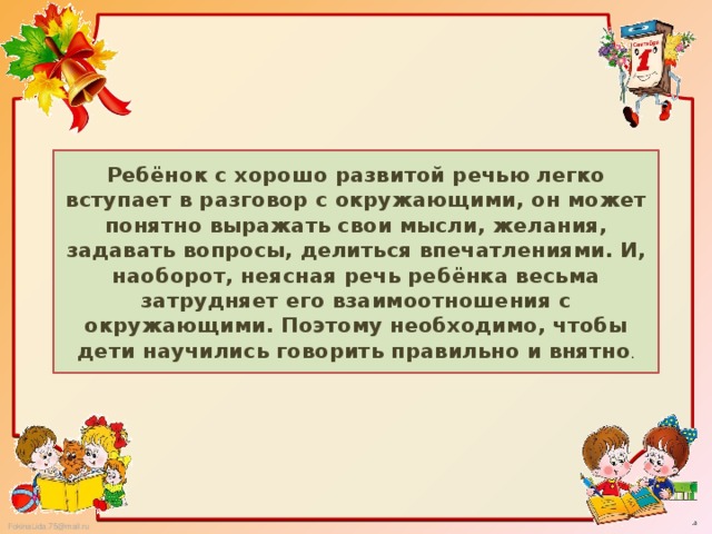 Ребёнок с хорошо развитой речью легко вступает в разговор с окружающими, он может понятно выражать свои мысли, желания, задавать вопросы, делиться впечатлениями. И, наоборот, неясная речь ребёнка весьма затрудняет его взаимоотношения с окружающими. Поэтому необходимо, чтобы дети научились говорить правильно и внятно .