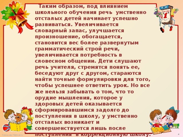 Таким образом, под влиянием школьного обучения речь умственно отсталых детей начинает успешно развиваться. Увеличивается словарный запас, улучшается произношение, обогащается, становится вес более развернутым грамматический строй речи, увеличивается потребность в словесном общении. Дети слушают речь учителя, стремятся понять ее, беседуют друг с другом, стараются найти точные формулировки для того, чтобы успешнее ответить урок. Но все же нельзя забывать о том, что то орудие мышления, которое у здоровых детей оказывается сформировавшимся задолго до поступления в школу, у умственно отсталых возникает и совершенствуется лишь после поступления в коррекционную школу.