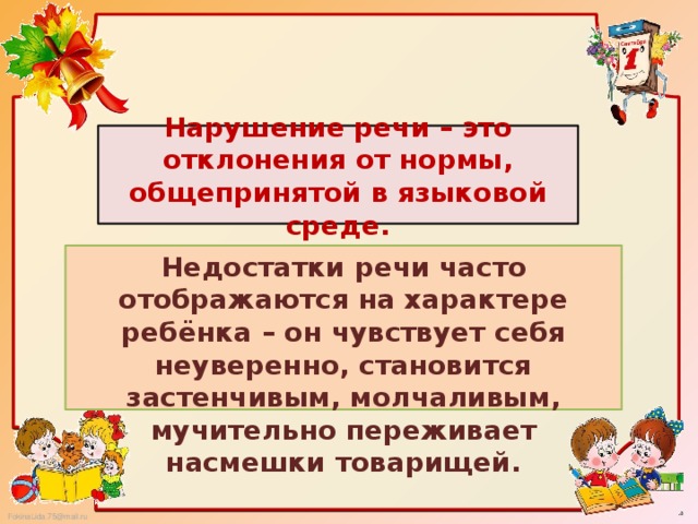 Нарушение речи – это отклонения от нормы, общепринятой в языковой среде. Недостатки речи часто отображаются на характере ребёнка – он чувствует себя неуверенно, становится застенчивым, молчаливым, мучительно переживает насмешки товарищей.