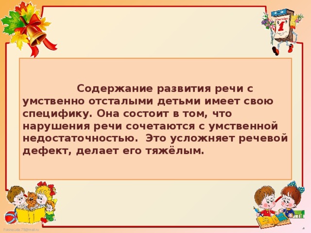 Содержание развития речи с умственно отсталыми детьми имеет свою специфику. Она состоит в том, что нарушения речи сочетаются с умственной недостаточностью. Это усложняет речевой дефект, делает его тяжёлым.