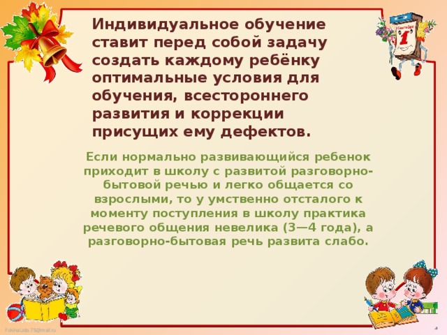 Индивидуальное обучение ставит перед собой задачу создать каждому ребёнку оптимальные условия для обучения, всестороннего развития и коррекции присущих ему дефектов. Если нормально развивающийся ребенок приходит в школу с развитой разговорно-бытовой речью и легко общается со взрослыми, то у умственно отсталого к моменту поступления в школу практика речевого общения невелика (3—4 года), а разговорно-бытовая речь развита слабо.