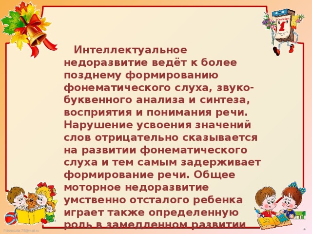 Интеллектуальное недоразвитие ведёт к более позднему формированию фонематического слуха, звуко-буквенного анализа и синтеза, восприятия и понимания речи. Нарушение усвоения значений слов отрицательно сказывается на развитии фонематического слуха и тем самым задерживает формирование речи. Общее моторное недоразвитие умственно отсталого ребенка играет также определенную роль в замедленном развитии речи.