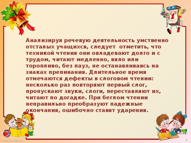 Анализируя речевую деятельность умственно отсталых учащихся, следует отметить, что техникой чтения они овладевают долго и с трудом, читают медленно, вяло или торопливо, без пауз, не останавливаясь на знаках препинания. Длительное время отмечаются дефекты в слоговом чтении: несколько раз повторяют первый слог, пропускают звуки, слоги, переставляют их, читают по догадке. При беглом чтении неправильно преобразуют падежные окончания, ошибочно ставят ударения.