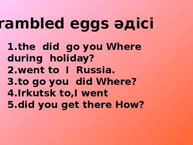 Crambled eggs әдісі   1.the did go you Where during holiday? 2.went to I Russia. 3.to go you did Where? 4.Irkutsk to,I went 5.did you get there How?