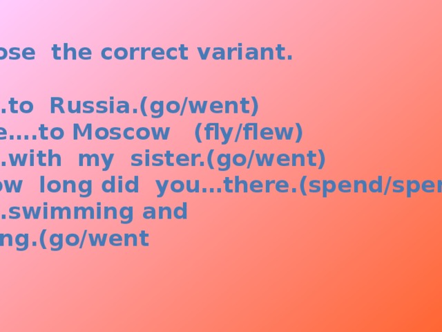 Choose the correct variant.  1.I….to Russia.(go/went) 2.We….to Moscow (fly/flew) 3.I….with my sister.(go/went) 4.How long did you…there.(spend/spent) 5.I….swimming and fishing.(go/went