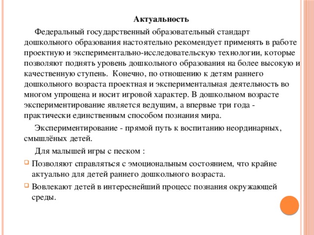 Актуальность  Федеральный государственный образовательный стандарт дошкольного образования настоятельно рекомендует применять в работе проектную и экспериментально-исследовательскую технологии, которые позволяют поднять уровень дошкольного образования на более высокую и качественную ступень. Конечно, по отношению к детям раннего дошкольного возраста проектная и экспериментальная деятельность во многом упрощена и носит игровой характер. В дошкольном возрасте экспериментирование является ведущим, а впервые три года - практически единственным способом познания мира.  Экспериментирование - прямой путь к воспитанию неординарных, смышлёных детей.  Для малышей игры с песком :