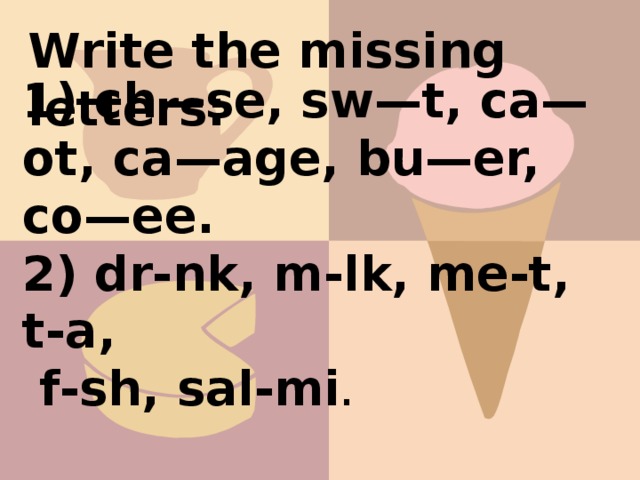 Write the missing letters: 1) сh—se, sw—t, ca—ot, ca—age, bu—er, co—ee. 2) dr-nk, m-lk, me-t, t-a,  f-sh, sal-mi .