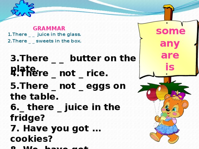 GRAMMAR  1.There _ _ juice in the glass.  2.There _ _ sweets in the box.       some  any  are  is     3.There _ _ butter on the plate. 4.There _ not _ rice. 5.There _ not _ eggs on the table. 6._ there _ juice in the fridge? 7. Have you got … cookies? 8. We have got … chocolate.