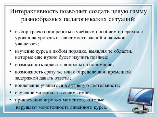 Интерактивность позволяет создать целую гамму разнообразных педагогических ситуаций: выбор траектории работы с учебным пособием и переход с уровня на уровень в зависимости знаний и навыков учащегося; изучение курса в любом порядке, выявляя те области, которые еще нужно будет изучить позднее; возможность задавать вопросы на понимание; возможность сразу же или с определенной временной задержкой давать ответы; вовлечение учащегося в активную деятельность; изучение материала в своем темпе; привлечение игровых моментов, которые  нарушают монотонность линейного курса.