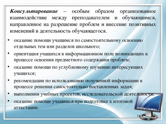 Консультирование – особым образом организованное взаимодействие между преподавателем и обучающимся, направленное на разрешение проблем и внесение позитивных изменений в деятельность обучающегося. оказание помощи учащимся по самостоятельному освоению отдельных тем или разделов школьного; ориентация учащихся в информационном поле возникающих в процессе освоения предметного содержания проблем; оказание помощи по углубленному изучению интересующих учащихся; рекомендации по использованию полученной информации в процессе решения самостоятельно поставленных задач; выполнения учебных проектов, исследовательской деятельности; оказание помощи учащимся при подготовке к итоговой аттестации.