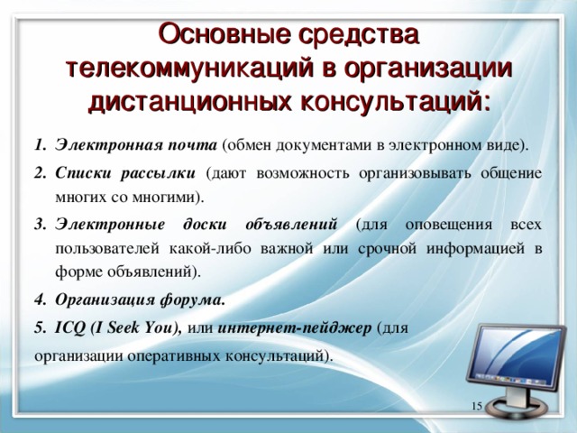 Основные средства телекоммуникаций в организации дистанционных консультаций: Электронная почта (обмен документами в электронном виде). Списки рассылки (дают возможность организовывать общение многих со многими). Электронные доски объявлений (для оповещения всех пользователей какой-либо важной или срочной информацией в форме объявлений). Организация форума. ICQ ( I Seek You ), или интернет-пейджер (для организации оперативных консультаций).