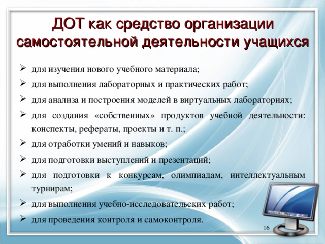 ДОТ как средство организации самостоятельной деятельности учащихся для изучения нового учебного материала; для выполнения лабораторных и практических работ; для анализа и построения моделей в виртуальных лабораториях; для создания «собственных» продуктов учебной деятельности: конспекты, рефераты, проекты и т. п.; для отработки умений и навыков; для подготовки выступлений и презентаций; для подготовки к конкурсам, олимпиадам, интеллектуальным турнирам; для выполнения учебно-исследовательских работ; для проведения контроля и самоконтроля.