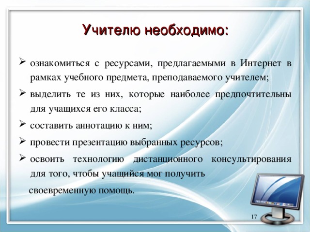 Учителю необходимо: ознакомиться с ресурсами, предлагаемыми в Интернет в рамках учебного предмета, преподаваемого учителем; выделить те из них, которые наиболее предпочтительны для учащихся его класса; составить аннотацию к ним; провести презентацию выбранных ресурсов; освоить технологию дистанционного консультирования для того, чтобы учащийся мог получить  своевременную помощь.