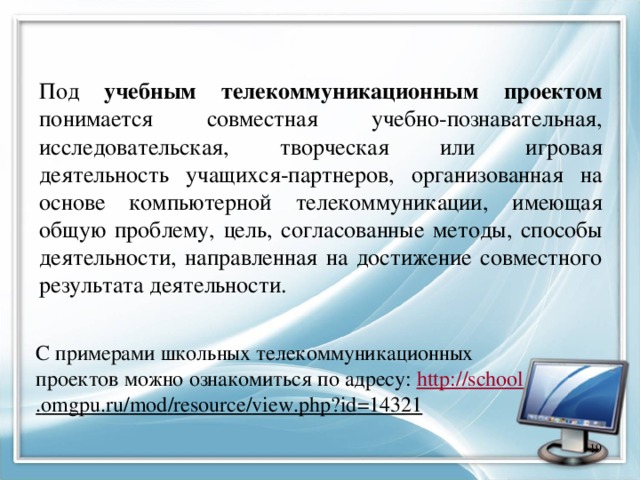 Под учебным телекоммуникационным проектом понимается совместная учебно-познавательная, исследовательская, творческая или игровая деятельность учащихся-партнеров, организованная на основе компьютерной телекоммуникации, имеющая общую проблему, цель, согласованные методы, способы деятельности, направленная на достижение совместного результата деятельности. С примерами школьных телекоммуникационных проектов можно ознакомиться по адресу: http :// school . omgpu . ru / mod / resource / view . php ? id =14321