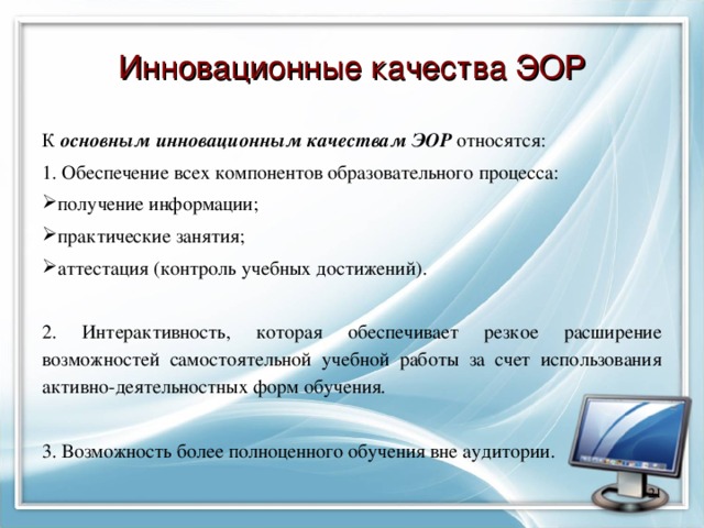 Инновационные качества ЭОР К основным инновационным качествам ЭОР относятся: 1. Обеспечение всех компонентов образовательного процесса: получение информации; практические занятия; аттестация (контроль учебных достижений). 2. Интерактивность, которая обеспечивает резкое расширение возможностей самостоятельной учебной работы за счет использования активно-деятельностных форм обучения . 3. Возможность более полноценного обучения вне аудитории.