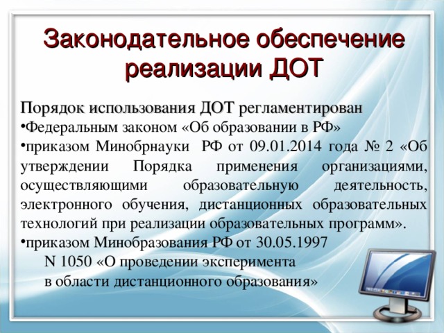 Законодательное обеспечение реализации ДОТ Порядок использования ДОТ регламентирован Федеральным законом «Об образовании в РФ» приказом Минобрнауки РФ от 09.01.2014 года № 2 «Об утверждении Порядка применения организациями, осуществляющими образовательную деятельность, электронного обучения, дистанционных образовательных технологий при реализации образовательных программ». приказом Минобразования РФ от 30.05.1997  N 1050 «О проведении эксперимента  в области дистанционного образования»