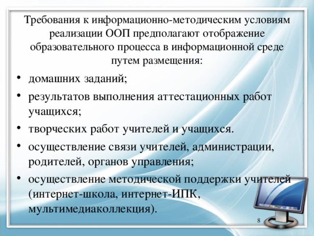 Требования к информационно-методическим условиям реализации ООП предполагают отображение образовательного процесса в информационной среде путем размещения: домашних заданий; результатов выполнения аттестационных работ учащихся; творческих работ учителей и учащихся. осуществление связи учителей, администрации, родителей, органов управления; осуществление методической поддержки учителей (интернет-школа, интернет-ИПК, мультимедиаколлекция).