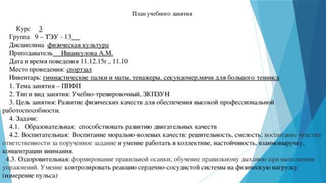     План учебного занятия  Курс 3  Группа 9 – ТЭУ - 13   Дисциплина физическая культура   Преподаватель Ишанкулова А.М.  Дата и время поведения 11.12.15г., 11.10  Место проведения: спортзал  Инвентарь: гимнастические палки и маты, тенажеры, секундомер,мячи для большого тенниса  1. Тема занятия – ППФП  2. Тип и вид занятия: Учебно-тренировочный, ЗКПЗУН  3. Цель занятия: Развитие физических качеств для обеспечения высокой профессиональной работоспособности.  4. Задачи:  4.1. Образовательная: способствовать развитию двигательных качеств  4.2. Воспитательная: Воспитание морально-волевых качеств: решительность, смелость; воспитание чувства ответственности за порученное задание и умение работать в коллективе, настойчивость, взаимовыручку, концентрации внимания.  4.3. Оздоровительная: формирование правильной осанки; обучение правильному дыханию при выполнении упражнений. Умение  контролировать реакцию сердечно-сосудистой системы на физическую нагрузку (измерение пульса)