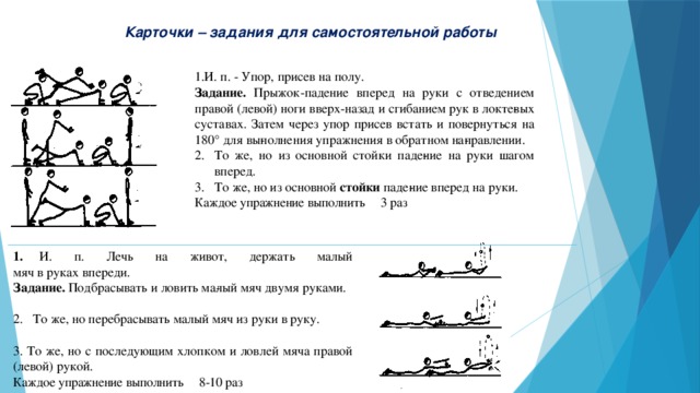 Карточки – задания для самостоятельной работы 1.  И. п. - Упор, присев на полу. Задание. Прыжок-падение вперед на руки с отведением правой (левой) ноги вверх-назад и сгибанием рук в локте­вых суставах. Затем через упор присев встать и повернуться на 180° для вы­полнения упражнения в обратном на­правлении. То же, но из основной стойки паде­ние на руки шагом вперед. То же, но из основной стойки паде­ние вперед на руки. Каждое упражнение выполнить 3 раз 1.  И. п. Лечь на живот, держать малый  мяч в руках впереди. Задание. Подбрасывать и ловить ма­лый мяч двумя руками.   То же, но перебрасывать малый мяч из руки в руку.   3. То же, но с последующим хлопком и ловлей мяча  правой (левой) рукой. Каждое упражнение выполнить 8-10 раз