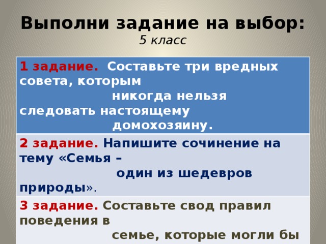 Выполни задание на выбор:  5 класс 1 задание. Составьте три вредных совета, которым  никогда нельзя следовать настоящему 2 задание. Напишите сочинение на тему «Семья –  домохозяину.  один из шедевров природы ». 3 задание. Составьте свод правил поведения в  семье, которые могли бы погасить 4 задание. Составьте формулу семейного счастья.  тот или иной конфликт.