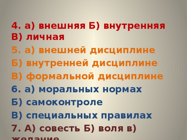 4. а) внешняя Б) внутренняя В) личная 5. а) внешней дисциплине Б) внутренней дисциплине В) формальной дисциплине 6. а) моральных нормах Б) самоконтроле В) специальных правилах 7. А) совесть Б) воля в) желание