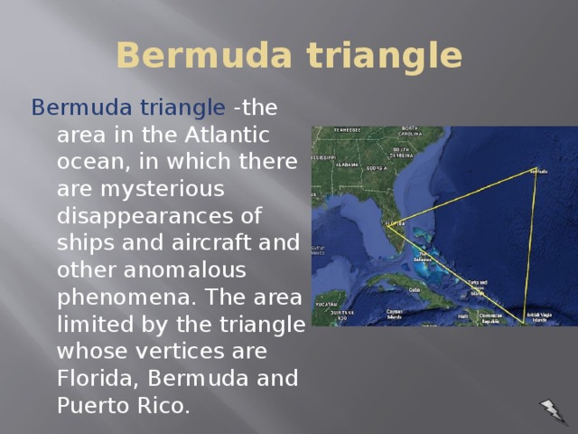 Bermuda triangle Bermuda triangle -the area in the Atlantic ocean, in which there are mysterious disappearances of ships and aircraft and other anomalous phenomena. The area limited by the triangle whose vertices are Florida, Bermuda and Puerto Rico.