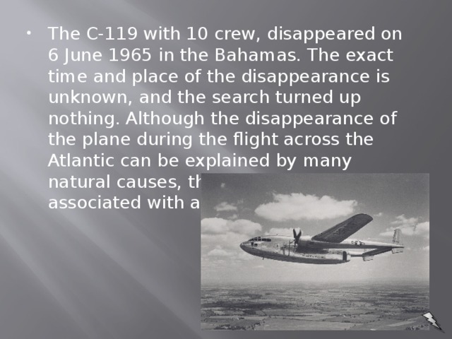 The C-119 with 10 crew, disappeared on 6 June 1965 in the Bahamas. The exact time and place of the disappearance is unknown, and the search turned up nothing. Although the disappearance of the plane during the flight across the Atlantic can be explained by many natural causes, this case is often associated with alien abductions.