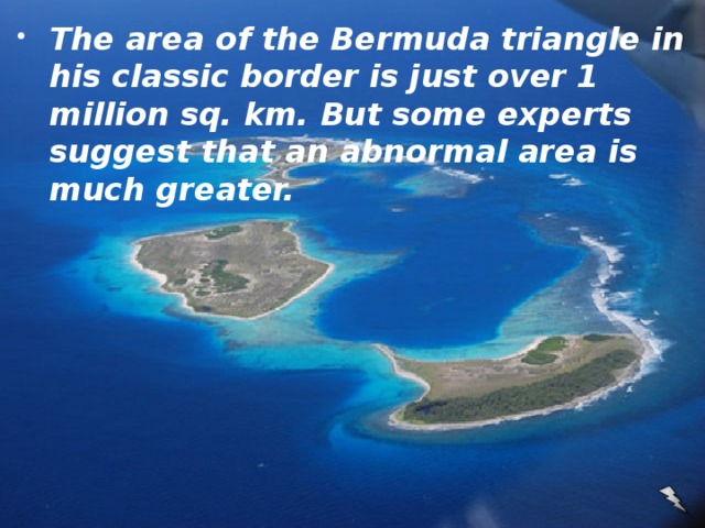 The area of the Bermuda triangle in his classic border is just over 1 million sq. km. But some experts suggest that an abnormal area is much greater.