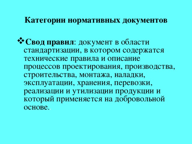 Категории нормативных документов Свод правил : документ в области стандартизации, в котором содержатся технические правила и описание процессов проектирования, производства, строительства, монтажа, наладки, эксплуатации, хранения, перевозки, реализации и утилизации продукции и который применяется на добровольной основе . . Наряду с данным термином при участии в разработках по международной стандартизации применяется также термин 