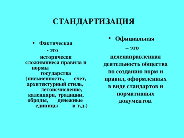 СТАНДАРТИЗАЦИЯ  Официальная Фактическая – это   целенаправленная деятельность общества по созданию норм и правил, оформленных в виде стандартов и нормативных документов . - это  исторически сложившиеся правила и нормы   государства (письменность,  счет, архитектурный стиль,  летоисчисление, календари,  традиции, обряды,  денежные  единицы  и т.д.)