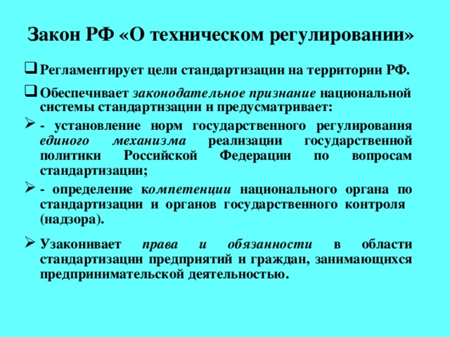 Закон РФ «О техническом регулировании» Регламентирует цели стандартизации на территории РФ.  Обеспечивает законодательное признание национальной системы стандартизации и предусматривает: - установление норм государственного регулирования единого механизма реализации государственной политики Российской Федерации по вопросам стандартизации; - определение к омпетенции национального органа по стандартизации и органов государственного контроля (надзора).  Узаконивает права и обязанности в области стандартизации предприятий и граждан, занимающихся предпринимательской деятельностью.