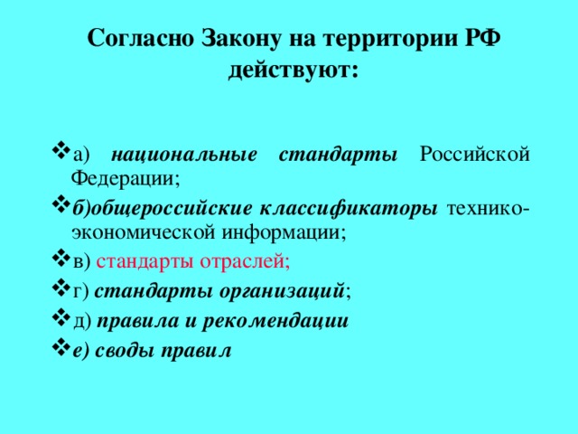 Согласно Закону на территории РФ действуют: а) национальные стандарты Российской Федерации; б)общероссийские классификаторы технико-экономической информации; в)  стандарты отраслей; г) стандарты организаций ; д) правила и рекомендации е) своды правил