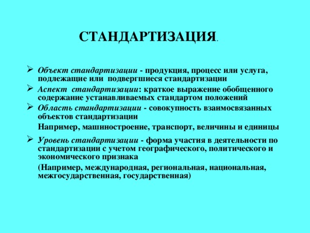 СТАНДАРТИЗАЦИЯ .   Объект стандартизации - продукция, процесс или услуга, подлежащие или подвергшиеся стандартизации Аспект стандартизации : краткое выражение обобщенного содержание устанавливаемых стандартом положений Область стандартизации - совокупность взаимосвязанных объектов стандартизации   Например, машиностроение, транспорт, величины и единицы  Уровень стандартизации - форма участия в деятельности по стандартизации с учетом географического, политического и экономического признака  (Например, международная, региональная, национальная, межгосударственная, государственная)