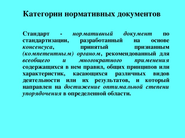 Категории нормативных документов     Стандарт - нормативный документ по стандартизации, разработанный на основе консенсуса , принятый признанным (компетентным) органом , рекомендованный для всеобщего и многократного применения содержащихся в нем правил, общих принципов или характеристик, касающихся различных видов деятельности или их результатов, и который направлен на достижение оптимальной степени упорядочения в определенной области.