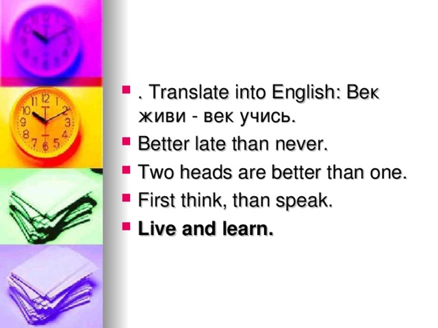 . Translate into English: Век  живи - век  учись . Better late than never. Two heads are better than one. First think, than speak. Live and learn.
