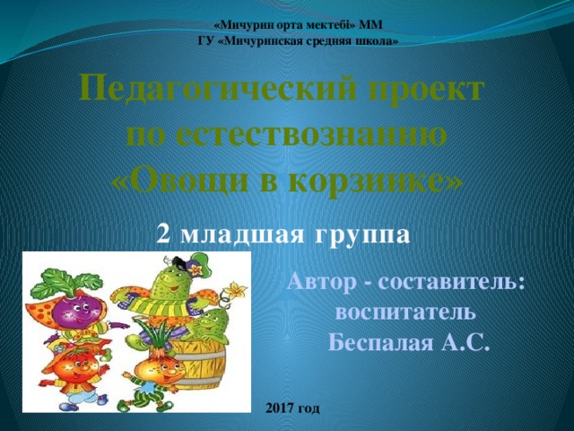 «Мичурин орта мектебі» ММ ГУ «Мичуринская средняя школа»  Педагогический проект по естествознанию «Овощи в корзинке» 2 младшая группа Автор - составитель: воспитатель Беспалая А.С. 2017 год