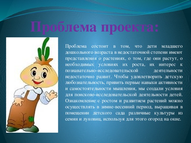 Проблема проекта: Проблема состоит в том, что дети младшего дошкольного возраста в недостаточной степени имеют представления о растениях, о том, где они растут, о необходимых условиях их роста, их интерес к познавательно-исследовательской деятельности недостаточно развит. Чтобы удовлетворить детскую любознательность, привить первые навыки активности и самостоятельности мышления, мы создали условия для поисково-исследовательской деятельности детей. Ознакомление с ростом и развитием растений можно осуществлять в зимне-весенний период, выращивая в помещении детского сада различные культуры из семян и луковиц, используя для этого огород на окне.
