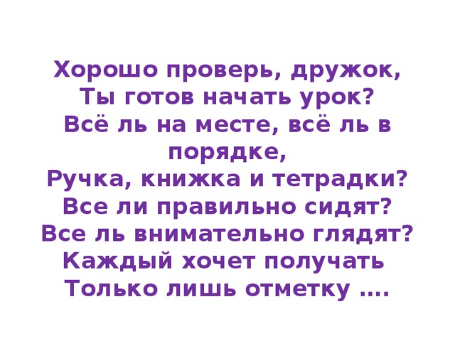 Хорошо проверь, дружок,  Ты готов начать урок?  Всё ль на месте, всё ль в порядке,  Ручка, книжка и тетрадки?  Все ли правильно сидят?  Все ль внимательно глядят?  Каждый хочет получать  Только лишь отметку ….