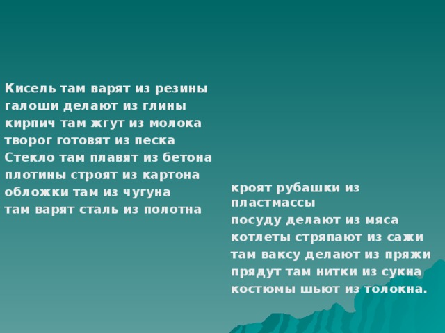 кроят рубашки из пластмассы Кисель там варят из резины галоши делают из глины посуду делают из мяса кирпич там жгут из молока котлеты стряпают из сажи творог готовят из песка там ваксу делают из пряжи Стекло там плавят из бетона прядут там нитки из сукна плотины строят из картона костюмы шьют из толокна. обложки там из чугуна там варят сталь из полотна