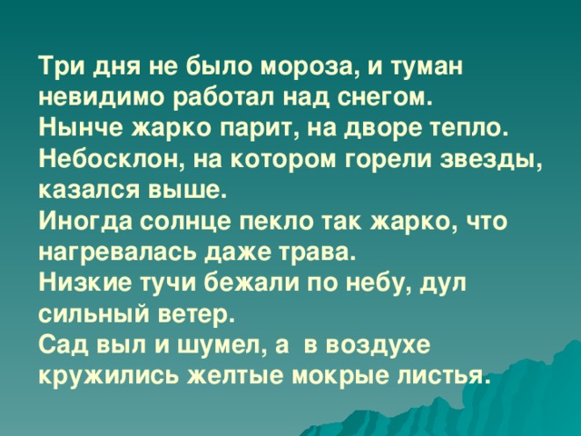 Три дня не было мороза, и туман невидимо работал над снегом.  Нынче жарко парит, на дворе тепло.  Небосклон, на котором горели звезды, казался выше.  Иногда солнце пекло так жарко, что нагревалась даже трава.  Низкие тучи бежали по небу, дул сильный ветер.  Сад выл и шумел, а в воздухе кружились желтые мокрые листья.