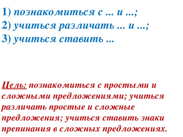 1)  познакомиться с ... и ...;  2)  учиться различать ... и ...;  3)  учиться ставить ...   Цель:  познакомиться с простыми и сложными предложениями; учиться различать простые и сложные предложения; учиться ставить знаки препинания в сложных предложениях.