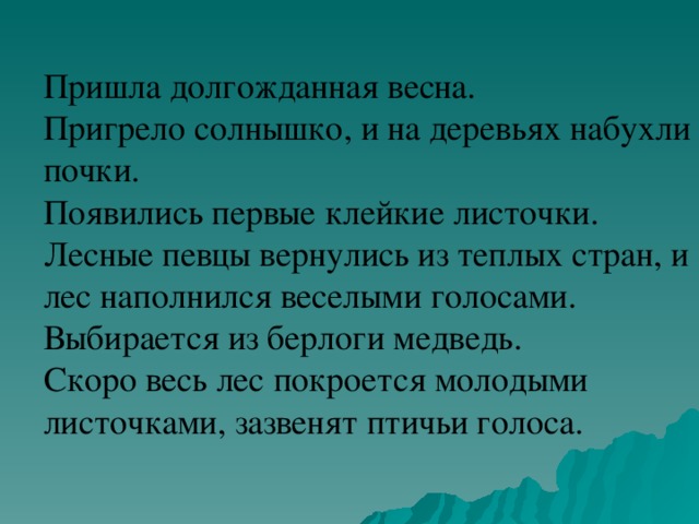 Пришла долгожданная весна.  Пригрело солнышко, и на деревьях набухли почки.  Появились первые клейкие листочки.  Лесные певцы вернулись из теплых стран, и лес наполнился веселыми голосами.  Выбирается из берлоги медведь.  Скоро весь лес покроется молодыми листочками, зазвенят птичьи голоса.