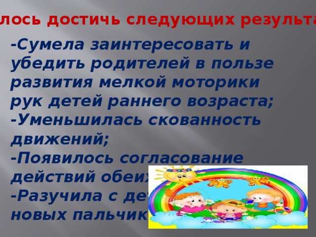 Удалось достичь следующих результатов -Сумела заинтересовать и убедить родителей в пользе развития мелкой моторики рук детей раннего возраста; -Уменьшилась скованность движений; -Появилось согласование действий обеих рук; -Разучила с детьми много новых пальчиковых игр.